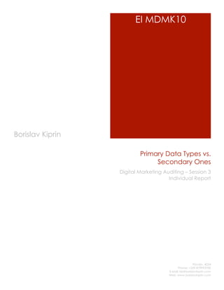 EI MDMK10




Borislav Kiprin

                          Primary Data Types vs.
                               Secondary Ones
                  Digital Marketing Auditing – Session 3
                                      Individual Report




                                                       Plovdiv, 4024
                                            Phone: +359 879993700
                                      E-Mail: bk@borislavkiprin.com
                                      Web: www.borislavkiprin.com
 