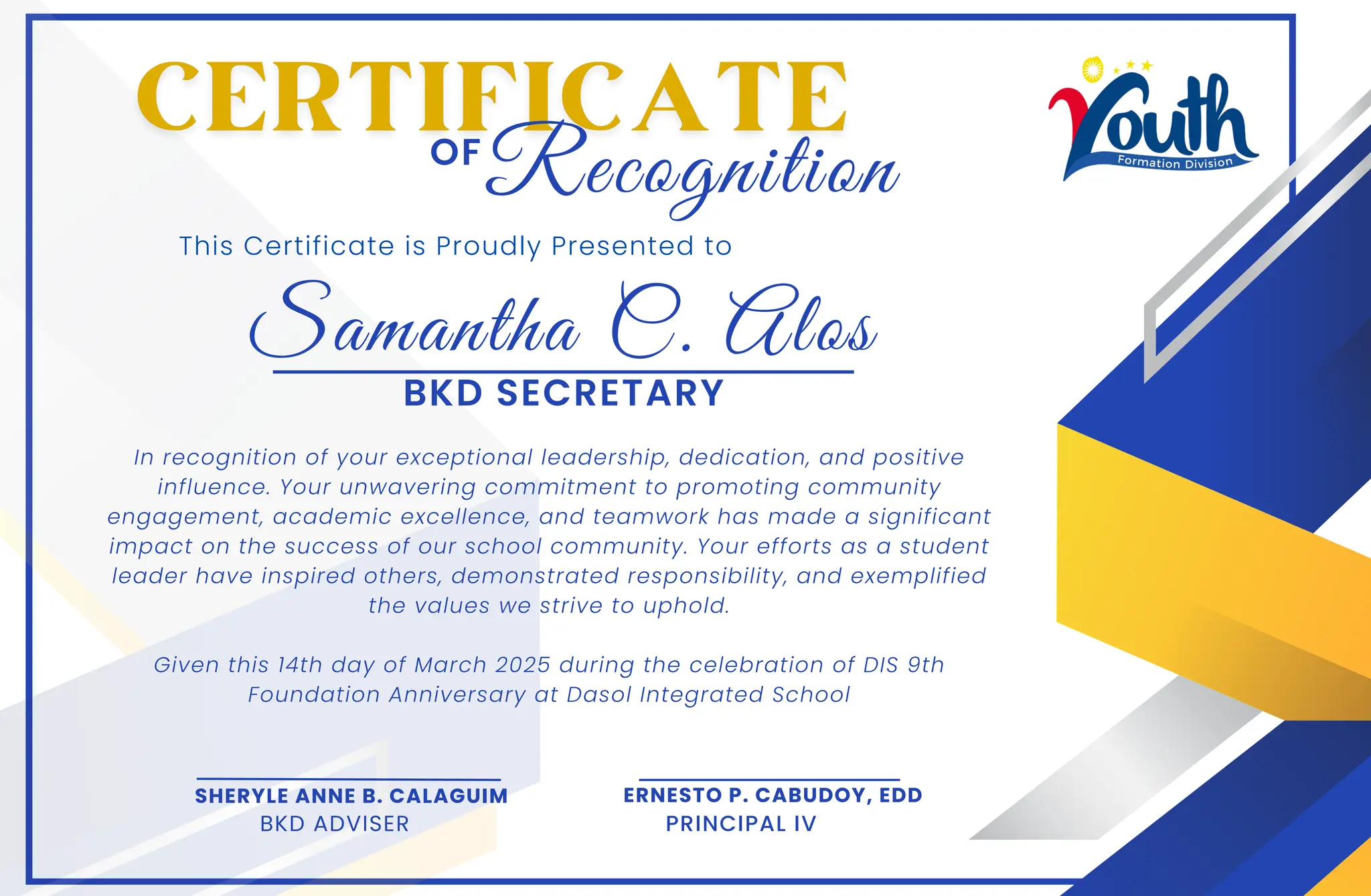 Samantha C. Alos
This Certificate is Proudly Presented to
In recognition of your exceptional leadership, dedication, and positive
influence. Your unwavering commitment to promoting community
engagement, academic excellence, and teamwork has made a significant
impact on the success of our school community. Your efforts as a student
leader have inspired others, demonstrated responsibility, and exemplified
the values we strive to uphold.
Given this 14th day of March 2025 during the celebration of DIS 9th
Foundation Anniversary at Dasol Integrated School
OF
SHERYLE ANNE B. CALAGUIM
BKD ADVISER
ERNESTO P. CABUDOY, EDD
PRINCIPAL IV
Recognition
BKD SECRETARY
 