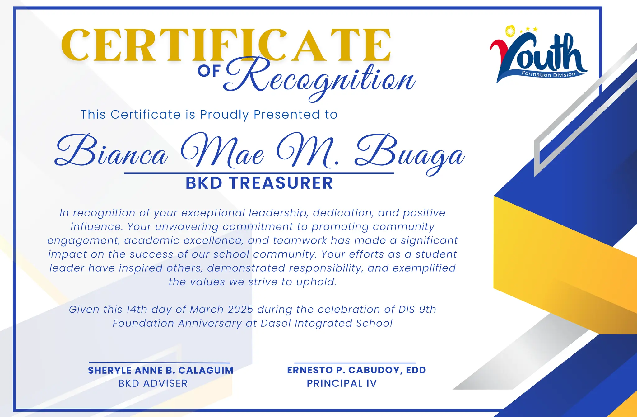 Bianca Mae M. Buaga
This Certificate is Proudly Presented to
In recognition of your exceptional leadership, dedication, and positive
influence. Your unwavering commitment to promoting community
engagement, academic excellence, and teamwork has made a significant
impact on the success of our school community. Your efforts as a student
leader have inspired others, demonstrated responsibility, and exemplified
the values we strive to uphold.
Given this 14th day of March 2025 during the celebration of DIS 9th
Foundation Anniversary at Dasol Integrated School
OF
SHERYLE ANNE B. CALAGUIM
BKD ADVISER
ERNESTO P. CABUDOY, EDD
PRINCIPAL IV
Recognition
BKD TREASURER
 