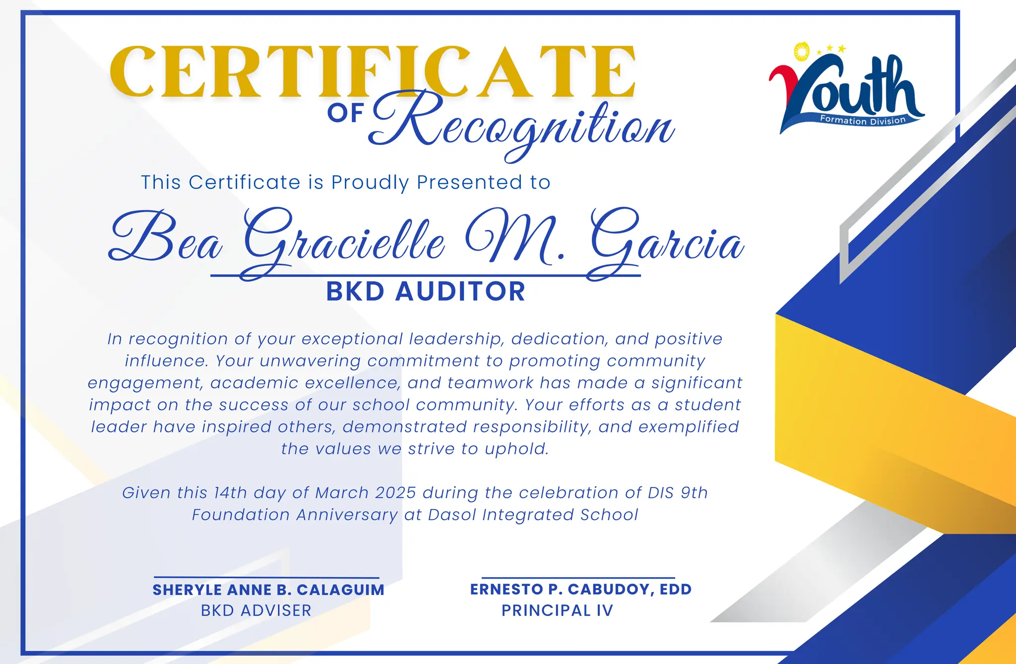 Bea Gracielle M. Garcia
This Certificate is Proudly Presented to
In recognition of your exceptional leadership, dedication, and positive
influence. Your unwavering commitment to promoting community
engagement, academic excellence, and teamwork has made a significant
impact on the success of our school community. Your efforts as a student
leader have inspired others, demonstrated responsibility, and exemplified
the values we strive to uphold.
Given this 14th day of March 2025 during the celebration of DIS 9th
Foundation Anniversary at Dasol Integrated School
OF
SHERYLE ANNE B. CALAGUIM
BKD ADVISER
ERNESTO P. CABUDOY, EDD
PRINCIPAL IV
Recognition
BKD AUDITOR
 