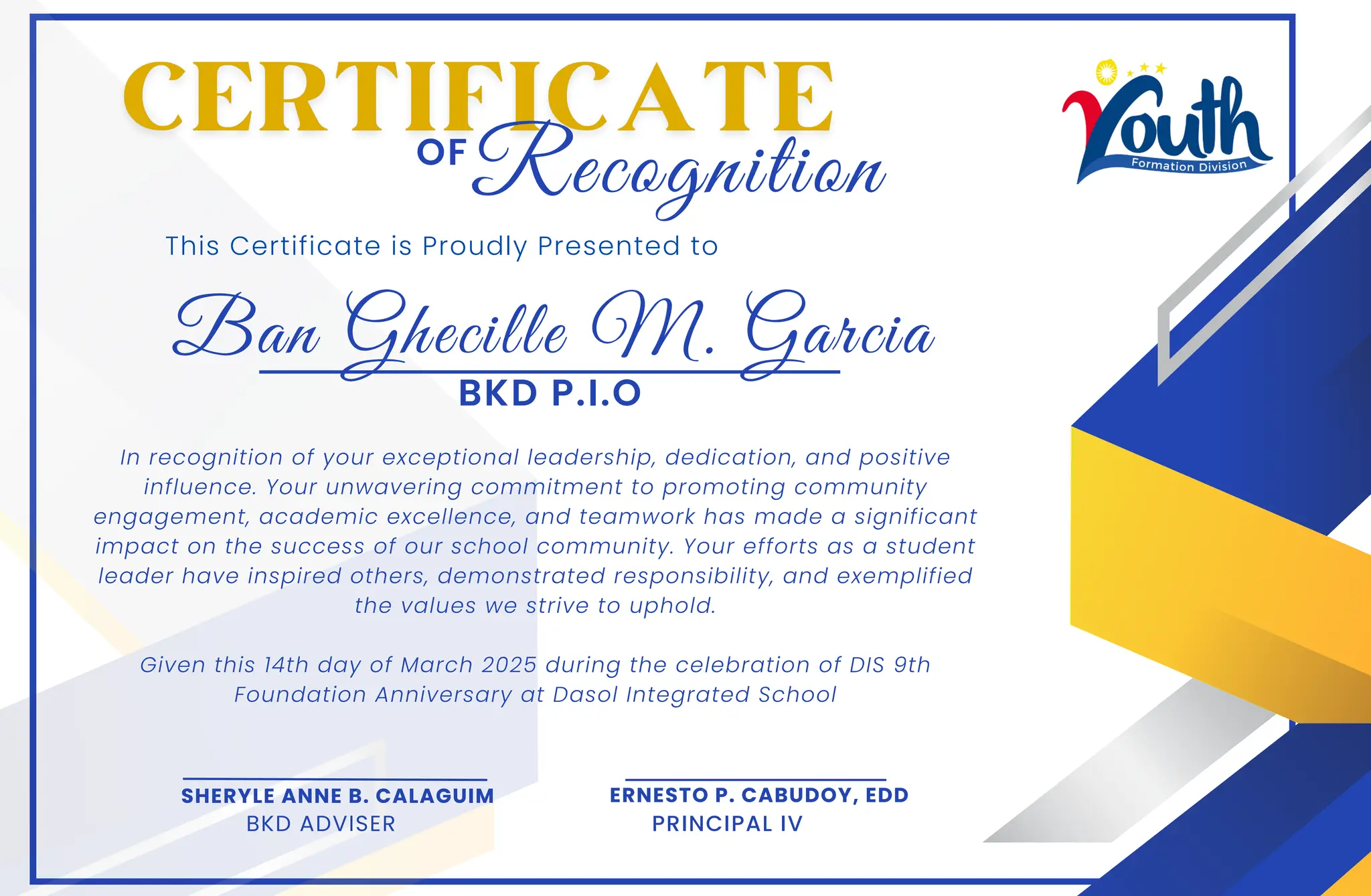 Ban Ghecille M. Garcia
This Certificate is Proudly Presented to
In recognition of your exceptional leadership, dedication, and positive
influence. Your unwavering commitment to promoting community
engagement, academic excellence, and teamwork has made a significant
impact on the success of our school community. Your efforts as a student
leader have inspired others, demonstrated responsibility, and exemplified
the values we strive to uphold.
Given this 14th day of March 2025 during the celebration of DIS 9th
Foundation Anniversary at Dasol Integrated School
OF
SHERYLE ANNE B. CALAGUIM
BKD ADVISER
ERNESTO P. CABUDOY, EDD
PRINCIPAL IV
Recognition
BKD P.I.O
 