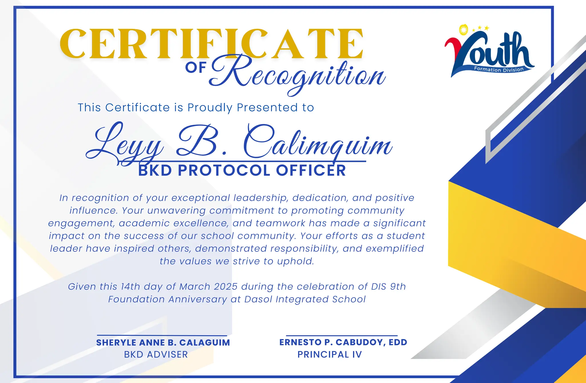 Leyy B. Calimquim
This Certificate is Proudly Presented to
In recognition of your exceptional leadership, dedication, and positive
influence. Your unwavering commitment to promoting community
engagement, academic excellence, and teamwork has made a significant
impact on the success of our school community. Your efforts as a student
leader have inspired others, demonstrated responsibility, and exemplified
the values we strive to uphold.
Given this 14th day of March 2025 during the celebration of DIS 9th
Foundation Anniversary at Dasol Integrated School
OF
SHERYLE ANNE B. CALAGUIM
BKD ADVISER
ERNESTO P. CABUDOY, EDD
PRINCIPAL IV
Recognition
BKD PROTOCOL OFFICER
 