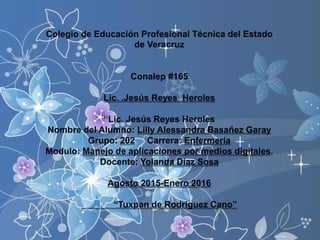 Colegio de Educación Profesional Técnica del Estado
de Veracruz
Conalep #165
Lic. .Jesús Reyes Heroles
“Lic. Jesús Reyes Heroles
Nombre del Alumno: Lilly Alessandra Basañez Garay
Grupo: 202 Carrera: Enfermería
Modulo: Manejo de aplicaciones por medios digitales.
Docente: Yolanda Díaz Sosa
Agosto 2015-Enero 2016
“Tuxpan de Rodríguez Cano”
 