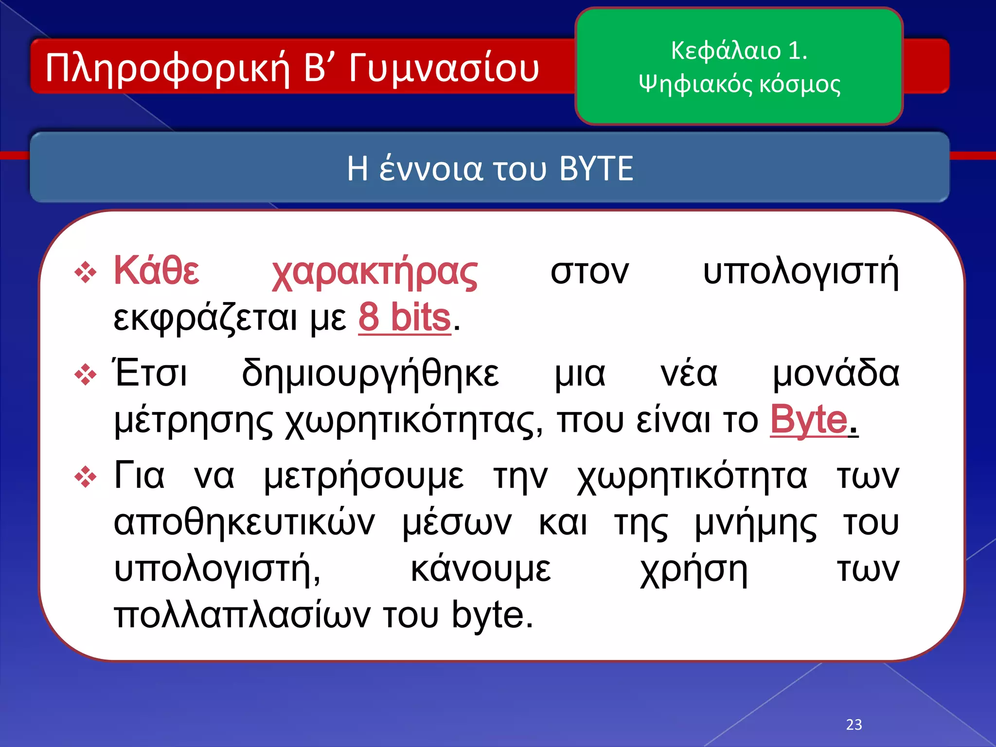 Κεφάλαιο 1.
Πλθροφορικι Β’ Γυμναςίου           Ψθφιακόσ κόςμοσ


               Η ζννοια του BYTE

  Κάθε    χαρακτήρας      στον    υπολογιστή
   εκφράζεται με 8 bits.
  Έτσι  δημιουργήθηκε μια νέα μονάδα
   μέτρησης χωρητικότητας, που είναι το Byte.
  Για να μετρήσουμε την χωρητικότητα των
   αποθηκευτικών μέσων και της μνήμης του
   υπολογιστή,      κάνουμε     χρήση      των
   πολλαπλασίων του byte.

                                                     23
 
