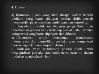 4. Tujuan
a) Rumusan tujuan yang akan dicapai dalam bentuk
perilaku yang harus dikuasai peserta didik setelah
memperoleh pelayanan dan bimbingan dan konseling.
b) Penyadaran, untuk membangun pengetahuan dan
pemahaman peserta didik terhadap perilaku atau standar
kompetensi yang harus dipelajari dan dikuasi.
c) Akomodasi, untuk membangun pemaknaan,
internalisasi, dan menjadikan perilaku atau kompetensi
baru sebagai dari kemampuan dirinya.
d) Tindakan, yaitu mendorong peserta didik untuk
mewujudkan perilaku dan kompetensi baru itu dalam
tindakan nyata sehari – hari.
 