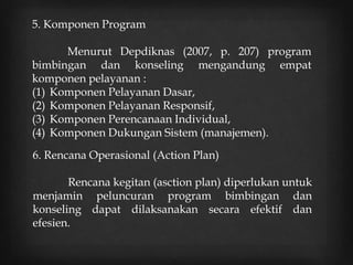5. Komponen Program
Menurut Depdiknas (2007, p. 207) program
bimbingan dan konseling mengandung empat
komponen pelayanan :
(1) Komponen Pelayanan Dasar,
(2) Komponen Pelayanan Responsif,
(3) Komponen Perencanaan Individual,
(4) Komponen Dukungan Sistem (manajemen).
6. Rencana Operasional (Action Plan)
Rencana kegitan (asction plan) diperlukan untuk
menjamin peluncuran program bimbingan dan
konseling dapat dilaksanakan secara efektif dan
efesien.
 