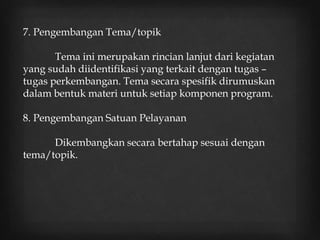 7. Pengembangan Tema/topik
Tema ini merupakan rincian lanjut dari kegiatan
yang sudah diidentifikasi yang terkait dengan tugas –
tugas perkembangan. Tema secara spesifik dirumuskan
dalam bentuk materi untuk setiap komponen program.
8. Pengembangan Satuan Pelayanan
Dikembangkan secara bertahap sesuai dengan
tema/topik.
 