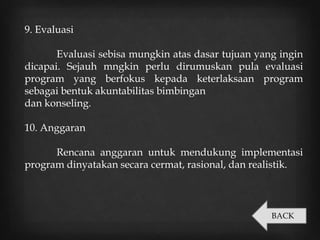 9. Evaluasi
Evaluasi sebisa mungkin atas dasar tujuan yang ingin
dicapai. Sejauh mngkin perlu dirumuskan pula evaluasi
program yang berfokus kepada keterlaksaan program
sebagai bentuk akuntabilitas bimbingan
dan konseling.
10. Anggaran
Rencana anggaran untuk mendukung implementasi
program dinyatakan secara cermat, rasional, dan realistik.
BACK
 