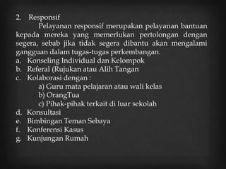 2. Responsif
Pelayanan responsif merupakan pelayanan bantuan
kepada mereka yang memerlukan pertolongan dengan
segera, sebab jika tidak segera dibantu akan mengalami
gangguan dalam tugas-tugas perkembangan.
a. Konseling Individual dan Kelompok
b. Referal (Rujukan atau Alih Tangan
c. Kolaborasi dengan :
a) Guru mata pelajaran atau wali kelas
b) OrangTua
c) Pihak-pihak terkait di luar sekolah
d. Konsultasi
e. Bimbingan Teman Sebaya
f. Konferensi Kasus
g. Kunjungan Rumah
 