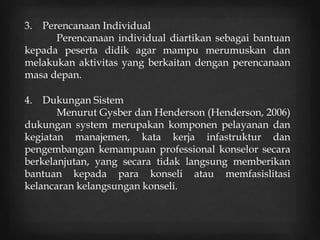 3. Perencanaan Individual
Perencanaan individual diartikan sebagai bantuan
kepada peserta didik agar mampu merumuskan dan
melakukan aktivitas yang berkaitan dengan perencanaan
masa depan.
4. Dukungan Sistem
Menurut Gysber dan Henderson (Henderson, 2006)
dukungan system merupakan komponen pelayanan dan
kegiatan manajemen, kata kerja infastruktur dan
pengembangan kemampuan professional konselor secara
berkelanjutan, yang secara tidak langsung memberikan
bantuan kepada para konseli atau memfasislitasi
kelancaran kelangsungan konseli.
 