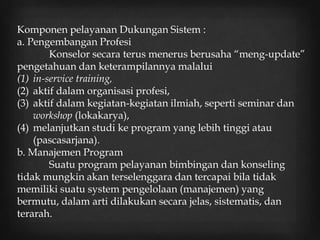 Komponen pelayanan Dukungan Sistem :
a. Pengembangan Profesi
Konselor secara terus menerus berusaha “meng-update”
pengetahuan dan keterampilannya malalui
(1) in-service training,
(2) aktif dalam organisasi profesi,
(3) aktif dalam kegiatan-kegiatan ilmiah, seperti seminar dan
workshop (lokakarya),
(4) melanjutkan studi ke program yang lebih tinggi atau
(pascasarjana).
b. Manajemen Program
Suatu program pelayanan bimbingan dan konseling
tidak mungkin akan terselenggara dan tercapai bila tidak
memiliki suatu system pengelolaan (manajemen) yang
bermutu, dalam arti dilakukan secara jelas, sistematis, dan
terarah.
 
