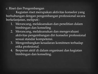 c. Riset dan Pengembangan
Kegiatan riset merupakan aktivitas konselor yang
berhubungan dengan pengembangan professional secara
berkelanjutan, meliputi :
1. Merancang, melaksanakan dan penelitian dalam
bimbingan dan konseling
2. Merancang, melaksanakan dan mengevaluasi
aktivitas pengembangan diri konselor professional
sesuai standar kompetensi.
3. Mengembangkan kesadaran komitmen terhadap
etika profesional.
4. Berperan aktif di dalam organisasi dan kegiatan
bimbingan dan konseling.
 
