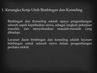 1. Kerangka Kerja Utuh Bimbingan dan Konseling
Bimbingan dan Konseling adalah upaya pengembangan
seluruh aspek kepribadian siswa, sebagai langkah pekerjaan
masalah, dan menyelesaikan masalah-masalah yang
dihadapi.
Layanan dasar bimbingan dan konseling adalah layanan
bimbingan untuk seluruh siswa dalam pengembangan
perilaku efektif.
 