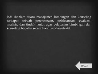 Jadi didalam suatu manajemen bimbingan dan konseling
terdapat sebuah perencanaan, pelaksanaan, evaluasi,
analisis, dan tindak lanjut agar pelayanan bimbingan dan
konseling berjalan secara kondusif dan efektif.
BACK
 