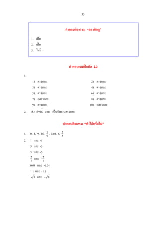 35
คําตอบกิจกรรม “ลองคิดดู”
1. เปน
2. เปน
3. ไมมี
คําตอบแบบฝกหัด 2.2
1.
1) ตรรกยะ 2) ตรรกยะ
3) ตรรกยะ 4) ตรรกยะ
5) ตรรกยะ 6) ตรรกยะ
7) อตรรกยะ 8) ตรรกยะ
9) ตรรกยะ 10) อตรรกยะ
2.
⋅
61391.153 บาท เปนจํานวนตรรกยะ
คําตอบกิจกรรม “ทําไดหรือไม”
1. 0, 1, 9, 16, 9
1 , 0.04, 6, 5
2
2. 1 และ -1
3 และ -3
5 และ -5
7
2 และ 7
2-
0.04 และ -0.04
1.1 และ -1.1
8 และ 8-
 