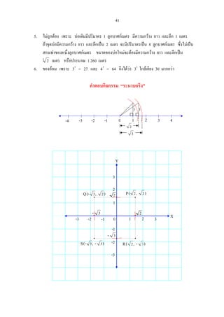41
5. ไมถูกตอง เพราะ บอเดิมมีปริมาตร 1 ลูกบาศกเมตร มีความกวาง ยาว และลึก 1 เมตร
ถาขุดบอมีความกวาง ยาว และลึกเปน 2 เมตร จะมีปริมาตรเปน 8 ลูกบาศกเมตร ซึ่งไมเปน
สองเทาของหนึ่งลูกบาศกเมตร ขนาดของบอใหมจะตองมีความกวาง ยาว และลึกเปน
3
2 เมตร หรือประมาณ 1.260 เมตร
6. ของออม เพราะ 33
= 27 และ 43
= 64 จึงไดวา 33
ใกลเคียง 30 มากกวา
คําตอบกิจกรรม “ระนาบจริง”
0 1 2 3 4-1-2-3-4
3
11
2
R )-,( 32
Q ),-( 23
0 1 2 3-1-2-3
-1
-2
-3
1
2
3
X
Y
2
2- 3
- 3
P ),( 22
S )-,-( 33
 