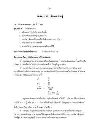 27
แนวทางในการจัดการเรียนรู
2.1 จํานวนตรรกยะ (3 ชั่วโมง)
จุดประสงค นักเรียนสามารถ
1. เขียนเศษสวนใหอยูในรูปทศนิยมซ้ํา
2. เขียนทศนิยมซ้ําใหอยูในรูปเศษสวน
3. บอกไดวาจํานวนที่กําหนดใหเปนจํานวนตรรกยะหรือไม
4. ยกตัวอยางจํานวนตรรกยะได
5. ตระหนักถึงความสมเหตุสมผลของคําตอบที่ได
เอกสารแนะนําการจัดกิจกรรม กิจกรรมเสนอแนะ 2.1
ขอเสนอแนะในการจัดกิจกรรมการเรียนการสอน
1. ครูควรทบทวนการเขียนเศษสวนใหอยูในรูปทศนิยมซ้ํา และการเขียนทศนิยมซ้ําศูนยใหอยูใน
รูปเศษสวน เพื่อเชื่อมโยงไปสูการเขียนทศนิยมซ้ําอื่น ๆ ใหอยูในรูปเศษสวน
2. หลังจากที่นักเรียนไดเรียนการเขียนทศนิยมซ้ําที่ตัวซ้ําไมใชศูนยใหอยูในรูปเศษสวนแลว
ครูอาจใหนักเรียนทํากิจกรรมเสนอแนะ 2.1 และชวยกันหาวิธีลัดในการเขียนทศนิยมเปนเศษสวนไดอยาง
รวดเร็ว เชน ใหสังเกตแบบรูปดังตอไปนี้
⋅
7.0 = 9
7
⋅⋅
34.0 = 99
43
⋅⋅
853.0 = 990
3358−
= 990
535 หรือ 198
71
ครูอาจพบคําถามของนักเรียนวา
⋅
9.0 เขียนเปนเศษสวนไดเทาไร ถาทําตามวิธีการดังที่เสนอ
ไวจะได
⋅
9.0 = 9
9 หรือ
⋅
9.0 = 1 ถามีนักเรียนไมยอมรับคําตอบนี้ ใหครูบอกวา ในทางคณิตศาสตร
ถือเปนขอตกลงในการเขียน
⋅
9.0 เปนเศษสวนไดเปน 1
3. กิจกรรม “มารูจักจํานวนตรรกยะกันเถอะ” มุงใหนักเรียนอภิปรายเพื่อใหไดขอสรุปวา
จํานวนตรรกยะทุกจํานวน สามารถแทนไดดวยจุดบนเสนจํานวนและไมมีจํานวนตรรกยะที่มากที่สุดและ
นอยที่สุด หลังจากนั้นครูจึงใหนักเรียนชวยกันสรุปเปนแผนผังจํานวนตรรกยะ
 