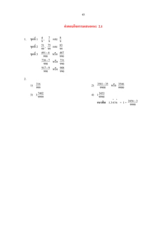 45
คําตอบกิจกรรมเสนอแนะ 2.1
1. ชุดที่ 1 9
4 , 9
7 และ 9
8
ชุดที่ 2 99
51 , 99
75 และ 99
83
ชุดที่ 3 990
4491−
หรือ 990
874
990
7738−
หรือ 990
731
990
9917−
หรือ 990
908
2.
1) 999
316 2) 9900
353581−
หรือ 9900
3546
3) 9999
74023 4) 9990
34531
แนวคิด
⋅⋅
6543.1 = 1 + 9990
33456−
 