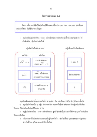 46
กิจกรรมเสนอแนะ 2.4
กิจกรรมนี้เสนอไวเพื่อใหนักเรียนไดนําความรูเรื่องจํานวนตรรกยะ อตรรกยะ รากที่สอง
และรากที่สาม ไปใชในการแกปญหา
1. ครูจัดเตรียมบัตรคําเปน 2 กลุม เขียนขอความในบัตรคํากลุมที่หนึ่งและกลุมที่สองให
สัมพันธกัน ดังตัวอยางตอไปนี้
กลุมที่หนึ่งเปนบัตรคําถาม กลุมที่สองเปนบัตรคําตอบ
หนาบัตร หลังบัตร
ครูเตรียมจํานวนบัตรทั้งสองกลุมใหมีจํานวนเทา ๆ กัน และตองระวังมิใหบัตรมีคําตอบซ้ํากัน
2. ครูแบงนักเรียนเปน 2 กลุม จํานวนเทากัน กลุมหนึ่งเปนฝายคําถาม อีกกลุมหนึ่งเปนฝาย
คําตอบ ใหนักเรียนถือบัตรไวคนละ 1 ใบ
3. ครูสุมเรียกนักเรียน 1 คน จากฝายคําถาม ชูหนาบัตรที่เปนตัวเลขใหเพื่อน ๆ ดู พรอมกับอาน
คําถามหลังบัตร
4. ใหนักเรียนที่ถือบัตรคําตอบออกมายืนคูกันหนาหอง เพื่อใหเพื่อน ๆ ตรวจสอบความถูกตอง
ทําเชนนี้เรื่อย ๆ ไปตามเวลาที่มีในชั้นเรียน
2
x = 3
⋅⋅
284.0
3
0
จงหาคําตอบของ
สมการ 2
x = 3
⋅⋅
284.0 เปนจํานวน
ตรรกยะหรืออตรรกยะ
กรณฑที่สามของ 0
เปนเทาไร
3 และ -3
จํานวนตรรกยะ
0
 