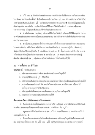 29
3. 2 และ π เปนตัวอยางของจํานวนอตรรกยะที่มีการนําไปใชงานมาก แตไมสามารถเขียน
ในรูปเศษสวนหรือทศนิยมซ้ําได นักเรียนจึงอาจสงสัยวาจะเขียน 2 และ π บนเสนจํานวนไดหรือไม
การหาจุดบนเสนจํานวนที่แทน 2 โดยใชทฤษฎีบทพีทาโกรัส และแทน π โดยการกลิ้งรูปวงกลมที่มี
เสนผานศูนยกลางยาวเทากับ 1 หนวย ที่นําเสนอไวมีเจตนาใหนักเรียนเห็นวา เราสามารถเขียนแทน
จํานวนอตรรกยะ ดวยจุดบนเสนจํานวนไดเชนเดียวกับจํานวนตรรกยะ
4. สําหรับกิจกรรม “ลองคิดดู” ตองการใหนักเรียนไดอภิปรายกันและใหไดขอสรุปวา จํานวน
ตรงขามของจํานวนอตรรกยะบวกเปนจํานวนอตรรกยะลบ และไมมีจํานวนจริงใดที่เปนทั้งจํานวนตรรกยะ
และจํานวนอตรรกยะ
5. π เปนจํานวนอตรรกยะที่ใชในการคํานวณหาพื้นที่และความยาวของเสนรอบวงของวงกลม
ในหลายระดับชั้น แตนักเรียนอาจยังไมทราบรายละเอียดเกี่ยวกับ π กรอบความรูเรื่อง “คาของ π”
จึงมุงใหนักเรียนไดความรูเกี่ยวกับ π และวิธีการคํานวณคาของ π ตั้งแตในอดีตจนถึงปจจุบัน ครูอาจ
ใหนักเรียนหาความรูเพิ่มเติมเกี่ยวกับคาของ π จากหนา 128 – 129 ของหนังสือเรียนสาระการเรียนรู
เพิ่มเติม คณิตศาสตร เลม 1 กลุมสาระการเรียนรูคณิตศาสตร ชั้นมัธยมศึกษาปที่ 2
2.3 รากที่สอง (7 ชั่วโมง)
จุดประสงค นักเรียนสามารถ
1. อธิบายความหมายของรากที่สองของจํานวนจริงบวกหรือศูนยได
2. อานและใชสัญลักษณ ไดถูกตอง
3. อธิบายความสัมพันธของการยกกําลังสองและการหารากที่สองของจํานวนจริงบวกหรือศูนยได
4. หารากที่สองของจํานวนจริงที่กําหนดใหโดยการประมาณ การเปดตาราง หรือการใช
เครื่องคํานวณ และนําไปใชแกปญหาได
5. อธิบายผลที่เกิดขึ้นจากการหารากที่สองของจํานวนจริงบวกหรือศูนยได
6. ตระหนักถึงความสมเหตุสมผลของคําตอบที่ได
ขอเสนอแนะในการจัดกิจกรรมการเรียนการสอน
1. ในการกลาวถึงรากที่สองของจํานวนจริงบวกใด ๆ หรือศูนย ครูควรจัดกิจกรรมใหนักเรียนมี
ความคิดรวบยอดและเห็นความแตกตางระหวางการหา “รากที่สอง” กับ “ ”
ครูอาจแนะใหนักเรียนเรียกจํานวน เชน 2 วา กรณฑที่สองของ 2 และเรียก 2- วา
ลบกรณฑที่สองของ 2
2. ในการเรียนการสอนหากนักเรียนเขียนคําตอบของรากที่สองอยูในรูปที่มีเครื่องหมายกรณฑ
เชน ตอบวารากที่สองของ 81 คือ 81 และ 81- ครูก็ไมควรถือวาผิด ถึงแมวาจะไมใชคําตอบที่
 