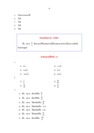 33
5. ไมสามารถบอกได
6. ไมมี
7. ไมมี
8. ไมมี
9. ไมมี
คําตอบกิจกรรม “นาคิด”
เปน เพราะ a
b เขียนแทนไดดวยเศษสวนที่ทั้งตัวเศษและตัวสวนเปนจํานวนเต็มซึ่ง
ไมเทากับศูนย
คําตอบแบบฝกหัด 2.1
1.
1)
⋅
6.0 2) -1.875
3)
⋅
3458.1 4)
⋅⋅
45.0
5)
⋅⋅
8703.0- 6)
⋅⋅
504.0
2.
1) 9
7 2) 90
47
3) 33
16 4) 55
13
3.
1) เปน เพราะ เขียนไดเปน 5
11
2) เปน เพราะ เขียนไดเปน 13
32
3) เปน เพราะ ไดผลลัพธเปน 21
29
4) เปน เพราะ ไดผลลัพธเปน -8.37
5) เปน เพราะ ไดผลลัพธเปน 3.22
6) เปน เพราะ ไดผลลัพธเปน 14
15
7) เปน เพราะ เขียนไดเปน 11
56-
 