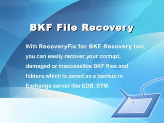 BKF File RecoveryBKF File Recovery
With RecoveryFix for BKF Recovery tool,
you can easily recover your corrupt,
damaged or inaccessible BKF files and
folders which is saved as a backup in
Exchange server like EDB, STM.
 