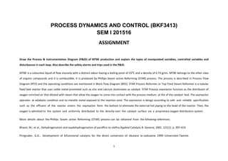 1
PROCESS DYNAMICS AND CONTROL (BKF3413)
SEM I 201516
ASSIGNMENT
Draw the Process & Instrumentation Diagram (P&ID) of MTBE production and explain the types of manipulated variables, controlled variables and
disturbances in each loop. Also describe the safety alarms and trips used in the P&ID.
MTBE is a colourless liquid of flow viscosity with a distinct odour having a boiling point of 55⁰C and a density of 0.74 g/mL. MTBE belongs to the ether class
of organic compounds and it is combustible. It is produced by Phillips Steam active Reforming (STAR) process. The process is described in Process Flow
Diagram (PFD) and the operating conditions are mentioned in Block Flow Diagram (BFD). STAR Process Reformer or Top Fired Steam Reformer is a tubular
fixed bed reactor that uses noble metal-promoted such as zinc and calcium aluminates as catalyst. STAR Process oxyreactor function as the distributor of
oxygen enriched air that diluted with steam that allow the oxygen to come into contact with the process medium at the of the catalyst bed. The oxyreactor
operates at adiabatic condition and no metallic metal exposed to the reaction zone. The oxyreactor is design according to safe and reliable specification
such as the effluent of the reactor enters the oxyreactor form the bottom to eliminate the external hot piping to the head of the reactor. Then, the
oxygen is admitted to the system and uniformly distributed to the directly over the catalyst surface via a proprietary oxygen distribution system.
More details about the Phillips Steam active Reforming (STAR) process can be obtained from the following references.
Bhasin, M., et al., Dehydrogenation and oxydehydrogenation of paraffins to olefins.Applied Catalysis A: General, 2001. 221(1): p. 397-419.
Pirngruber, G.D., Development of bifunctional catalysts for the direct conversion of nbutane to isobutene. 1999: Universiteit Twente.
 