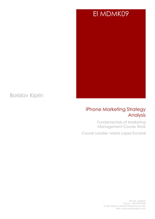 EI MDMK09




Borislav Kiprin

                    iPhone Marketing Strategy
                                      Analysis
                          Fundamentals of Marketing
                          Management Course Work
                  Course Leader: Maria Lopez Escorial




                                                      Plovdiv, Bulgaria
                                                 Phone: +359 89993700
                              E-Mail: bkiprin.mdmk2010@alumno.ie.edu
                                           Web: www.borislavkiprin.com
 