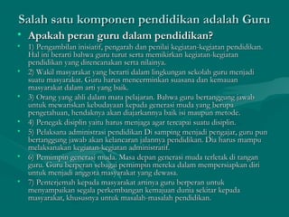 Salah satu komponen pendidikan adalah GuruSalah satu komponen pendidikan adalah Guru
• Apakah peran guru dalam pendidikan?Apakah peran guru dalam pendidikan?
• 1) Pengambilan inisiatif, pengarah dan penilai kegiatan-kegiatan pendidikan.1) Pengambilan inisiatif, pengarah dan penilai kegiatan-kegiatan pendidikan.
Hal ini berarti bahwa guru turut serta memikirkan kegiatan-kegiatanHal ini berarti bahwa guru turut serta memikirkan kegiatan-kegiatan
pendidikan yang direncanakan serta nilainya.pendidikan yang direncanakan serta nilainya.
• 2) Wakil masyarakat yang berarti dalam lingkungan sekolah guru menjadi2) Wakil masyarakat yang berarti dalam lingkungan sekolah guru menjadi
suatu masyarakat. Guru harus mencerminkan suasana dan kemauansuatu masyarakat. Guru harus mencerminkan suasana dan kemauan
masyarakat dalam arti yang baik.masyarakat dalam arti yang baik.
• 3) Orang yang ahli dalam mata pelajaran. Bahwa guru bertanggung jawab3) Orang yang ahli dalam mata pelajaran. Bahwa guru bertanggung jawab
untuk mewariskan kebudayaan kepada generasi muda yang berupauntuk mewariskan kebudayaan kepada generasi muda yang berupa
pengetahuan, hendaknya akan diajarkannya baik isi maupun metode.pengetahuan, hendaknya akan diajarkannya baik isi maupun metode.
• 4) Penegak disiplin yaitu harus menjaga agar tercapai suatu disiplin.4) Penegak disiplin yaitu harus menjaga agar tercapai suatu disiplin.
• 5) Pelaksana administrasi pendidikan Di samping menjadi pengajar, guru pun5) Pelaksana administrasi pendidikan Di samping menjadi pengajar, guru pun
bertanggung jawab akan kelancaran jalannya pendidikan. Dia harus mampubertanggung jawab akan kelancaran jalannya pendidikan. Dia harus mampu
melaksanakan kegiatan-kegiatan administratif.melaksanakan kegiatan-kegiatan administratif.
• 6) Pemimpin generasi muda. Masa depan generasi muda terletak di tangan6) Pemimpin generasi muda. Masa depan generasi muda terletak di tangan
guru. Guru berperan sebagai pemimpin mereka dalam mempersiapkan diriguru. Guru berperan sebagai pemimpin mereka dalam mempersiapkan diri
untuk menjadi anggota masyarakat yang dewasa.untuk menjadi anggota masyarakat yang dewasa.
• 7) Penterjemah kepada masyarakat artinya guru berperan untuk7) Penterjemah kepada masyarakat artinya guru berperan untuk
menyampaikan segala perkembangan kemajuan dunia sekitar kepadamenyampaikan segala perkembangan kemajuan dunia sekitar kepada
masyarakat, khususnya untuk masalah-masalah pendidikan.masyarakat, khususnya untuk masalah-masalah pendidikan.
 