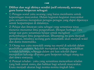 contcont
• Dilihat dan segi dirinya sendiri (self oriented), seorangDilihat dan segi dirinya sendiri (self oriented), seorang
guru harus berperan sebagai:guru harus berperan sebagai:
• 1) Petugas sosial yaitu seorang yang harus membantu untuk1) Petugas sosial yaitu seorang yang harus membantu untuk
kepentingan masyarakat. Dalam kegiatan-kegiatan masyarakatkepentingan masyarakat. Dalam kegiatan-kegiatan masyarakat
guru senantiasa merupakan petugas-petugas yang dapat dipercayaguru senantiasa merupakan petugas-petugas yang dapat dipercaya
untuk berpartisipasi di dalamnya.untuk berpartisipasi di dalamnya.
• 2) Pelajar dan ilmuwan yaitu sebagai yang senantiasa terus2) Pelajar dan ilmuwan yaitu sebagai yang senantiasa terus
menerus menuntut ilmu pengetahuan. Dengan berbagai caramenerus menuntut ilmu pengetahuan. Dengan berbagai cara
setiap saat guru senantiasa belajar untuk mengikutisetiap saat guru senantiasa belajar untuk mengikuti
perkembangan ilmu pengetahuan. Disamping itu guru menjadiperkembangan ilmu pengetahuan. Disamping itu guru menjadi
spesialisasi, misalnya seorang guru matematik akan menjadi wakilspesialisasi, misalnya seorang guru matematik akan menjadi wakil
dan dunia matematika.dan dunia matematika.
• 3) Orang tua: yaitu mewakili orang tua murid di sekolah dalam3) Orang tua: yaitu mewakili orang tua murid di sekolah dalam
pendidikan anaknya. Sekolah merupakan lembaga pendidikanpendidikan anaknya. Sekolah merupakan lembaga pendidikan
sesudah keluarga, sehingga dalam arti luas sekolah dapatsesudah keluarga, sehingga dalam arti luas sekolah dapat
merupakan keluarga di mana guru berperan sebagai orang tuamerupakan keluarga di mana guru berperan sebagai orang tua
dari siswa-siswanya.dari siswa-siswanya.
• 4) Pencari teladan : yaitu yang senantiasa mencarikan teladan4) Pencari teladan : yaitu yang senantiasa mencarikan teladan
yang baik untuk siswa, dan bahkan bagi seluruh masyarakat.yang baik untuk siswa, dan bahkan bagi seluruh masyarakat.
Guru menjadi ukuran bagi norma-norma tingkah laku.Guru menjadi ukuran bagi norma-norma tingkah laku.
 