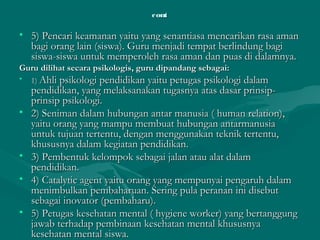 contcont
• 5) Pencari keamanan yaitu yang senantiasa mencarikan rasa aman5) Pencari keamanan yaitu yang senantiasa mencarikan rasa aman
bagi orang lain (siswa). Guru menjadi tempat berlindung bagibagi orang lain (siswa). Guru menjadi tempat berlindung bagi
siswa-siswa untuk memperoleh rasa aman dan puas di dalamnya.siswa-siswa untuk memperoleh rasa aman dan puas di dalamnya.
Guru dilihat secara psikologis, guru dipandang sebagai:Guru dilihat secara psikologis, guru dipandang sebagai:
• 1)1) Ahli psikologi pendidikan yaitu petugas psikologi dalamAhli psikologi pendidikan yaitu petugas psikologi dalam
pendidikan, yang melaksanakan tugasnya atas dasar prinsip-pendidikan, yang melaksanakan tugasnya atas dasar prinsip-
prinsip psikologi.prinsip psikologi.
• 2) Seniman dalam hubungan antar manusia ( human relation),2) Seniman dalam hubungan antar manusia ( human relation),
yaitu orang yang mampu membuat hubungan antarmanusiayaitu orang yang mampu membuat hubungan antarmanusia
untuk tujuan tertentu, dengan menggunakan teknik tertentu,untuk tujuan tertentu, dengan menggunakan teknik tertentu,
khususnya dalam kegiatan pendidikan.khususnya dalam kegiatan pendidikan.
• 3) Pembentuk kelompok sebagai jalan atau alat dalam3) Pembentuk kelompok sebagai jalan atau alat dalam
pendidikan.pendidikan.
• 4) Catalytic agent yaitu orang yang mempunyai pengaruh dalam4) Catalytic agent yaitu orang yang mempunyai pengaruh dalam
menimbulkan pembaharuan. Sering pula peranan ini disebutmenimbulkan pembaharuan. Sering pula peranan ini disebut
sebagai inovator (pembaharu).sebagai inovator (pembaharu).
• 5) Petugas kesehatan mental ( hygiene worker) yang bertanggung5) Petugas kesehatan mental ( hygiene worker) yang bertanggung
jawab terhadap pembinaan kesehatan mental khususnyajawab terhadap pembinaan kesehatan mental khususnya
kesehatan mental siswa.kesehatan mental siswa.
 