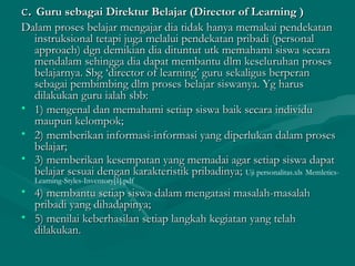 cc.. Guru sebagai Direktur Belajar (Director of Learning )Guru sebagai Direktur Belajar (Director of Learning )
Dalam proses belajar mengajar dia tidak hanya memakai pendekatanDalam proses belajar mengajar dia tidak hanya memakai pendekatan
instruksional tetapi juga melalui pendekatan pribadi (personalinstruksional tetapi juga melalui pendekatan pribadi (personal
approach) dgn demikian dia dituntut utk memahami siswa secaraapproach) dgn demikian dia dituntut utk memahami siswa secara
mendalam sehingga dia dapat membantu dlm keseluruhan prosesmendalam sehingga dia dapat membantu dlm keseluruhan proses
belajarnya. Sbg ‘director of learning’ guru sekaligus berperanbelajarnya. Sbg ‘director of learning’ guru sekaligus berperan
sebagai pembimbing dlm proses belajar siswanya. Yg harussebagai pembimbing dlm proses belajar siswanya. Yg harus
dilakukan guru ialah sbb:dilakukan guru ialah sbb:
• 1) mengenal dan memahami setiap siswa baik secara individu1) mengenal dan memahami setiap siswa baik secara individu
maupun kelompok;maupun kelompok;
• 2) memberikan informasi-informasi yang diperlukan dalam proses2) memberikan informasi-informasi yang diperlukan dalam proses
belajar;belajar;
• 3) memberikan kesempatan yang memadai agar setiap siswa dapat3) memberikan kesempatan yang memadai agar setiap siswa dapat
belajar sesuai dengan karakteristik pribadinya;belajar sesuai dengan karakteristik pribadinya; Uji personalitas.xls Memletics-
Learning-Styles-Inventory[1].pdf
• 4) membantu setiap siswa dalam mengatasi masalah-masalah4) membantu setiap siswa dalam mengatasi masalah-masalah
pribadi yang dihadapinya;pribadi yang dihadapinya;
• 5) menilai keberhasilan setiap langkah kegiatan yang telah5) menilai keberhasilan setiap langkah kegiatan yang telah
dilakukan.dilakukan.
 