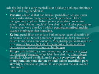 Ada tiga hal pokok yang menjadi latar belakang perlunya bimbinganAda tiga hal pokok yang menjadi latar belakang perlunya bimbingan
dilihat dan segi pendidikan.dilihat dan segi pendidikan.
• PertamaPertama adalah dilihat dan hakikat pendidikan sebagai suatuadalah dilihat dan hakikat pendidikan sebagai suatu
usaha sadar dalam mengembangkan kepribadian. Hal iniusaha sadar dalam mengembangkan kepribadian. Hal ini
mengandung implikasi bahwa proses pendidikan menuntutmengandung implikasi bahwa proses pendidikan menuntut
adanya pendekatan yang lebih luas dari pada sekedar pengajaran.adanya pendekatan yang lebih luas dari pada sekedar pengajaran.
Pendekatan yang dimaksud adalahPendekatan yang dimaksud adalah pendekatan pribadi melaluipendekatan pribadi melalui
layanan bimbingan dan konselinglayanan bimbingan dan konseling..
• Kedua,Kedua, pendidikan senantiasa berkembang secara dinamis danpendidikan senantiasa berkembang secara dinamis dan
karenanya selalu terjadi perubahan perubahan dan penyesuaiankarenanya selalu terjadi perubahan perubahan dan penyesuaian
dalam komponen-komponennya. Menghadapi perkembangan inidalam komponen-komponennya. Menghadapi perkembangan ini
parapara siswa sebagai subjek didik memerlukan bantuan dalamsiswa sebagai subjek didik memerlukan bantuan dalam
penyesuaian diri melalui layanan bimbinganpenyesuaian diri melalui layanan bimbingan..
• KetigaKetiga pada hakikatnya guru mempunyai peranan yangpada hakikatnya guru mempunyai peranan yang tidaktidak
hanya sebagaihanya sebagai pengajarpengajar,tetapi lebih luas dari itu,,tetapi lebih luas dari itu, yaitu sebagaiyaitu sebagai
pendidikpendidik. Sebagai pendidik, maka. Sebagai pendidik, maka guru seyogyanya dapatguru seyogyanya dapat
menggunakan pendekatan pribadi dalam mendidik paramenggunakan pendekatan pribadi dalam mendidik para
siswanyasiswanya. Pendekatan pribadi ini diwujudkan melalui layanan. Pendekatan pribadi ini diwujudkan melalui layanan
bimbingan.bimbingan.
 