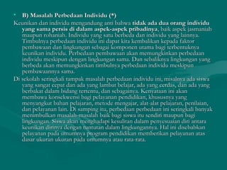 • B) Masalah Perbedaan Individu (*)B) Masalah Perbedaan Individu (*)
Keunikan dan individu mengandung anti bahwaKeunikan dan individu mengandung anti bahwa tidak ada dua orang individutidak ada dua orang individu
yang sama persis di dalam aspek-aspek pribadinyayang sama persis di dalam aspek-aspek pribadinya, baik aspek jasmaniah, baik aspek jasmaniah
maupun rohaniah. Individu yang satu berbeda dan individu yang lainnya.maupun rohaniah. Individu yang satu berbeda dan individu yang lainnya.
Timbulnya perbedaan individu ini dapat kita kembalikan kepada faktorTimbulnya perbedaan individu ini dapat kita kembalikan kepada faktor
pembawaan dan lingkungan sebagai komponen utama bagi terbentuknyapembawaan dan lingkungan sebagai komponen utama bagi terbentuknya
keunikan individu. Perbedaan pembawaan akan memungkinkan perbedaankeunikan individu. Perbedaan pembawaan akan memungkinkan perbedaan
individu meskipun dengan lingkungan sama. Dan sebaliknya lingkungan yangindividu meskipun dengan lingkungan sama. Dan sebaliknya lingkungan yang
berbeda akan memungkinkan timbulnya perbedaan individu meskipunberbeda akan memungkinkan timbulnya perbedaan individu meskipun
pembawaannya sama.pembawaannya sama.
Di sekolah seringkali tampak masalah perbedaan individu ini, misalnya ada siswaDi sekolah seringkali tampak masalah perbedaan individu ini, misalnya ada siswa
yang sangat cepat dan ada yang lambat belajar, ada yang cerdas, dan ada yangyang sangat cepat dan ada yang lambat belajar, ada yang cerdas, dan ada yang
berbakat dalam bidang tertentu, dan sebagainya. Kenyataan ini akanberbakat dalam bidang tertentu, dan sebagainya. Kenyataan ini akan
membawa konsekwensi bagi pelayanan pendidikan, khususnya yangmembawa konsekwensi bagi pelayanan pendidikan, khususnya yang
menyangkut bahan pelajaran, metode mengajar, alat-alat pelajaran, penilaian,menyangkut bahan pelajaran, metode mengajar, alat-alat pelajaran, penilaian,
dan pelayanan lain. Di samping itu, perbedaan perbedaan ini seringkali banyakdan pelayanan lain. Di samping itu, perbedaan perbedaan ini seringkali banyak
menimbulkan masalah-masalah baik bagi siswa itu sendiri maupun bagimenimbulkan masalah-masalah baik bagi siswa itu sendiri maupun bagi
lingkungan. Siswa akan menghadapi kesulitan dalam penyesuaian diri antaralingkungan. Siswa akan menghadapi kesulitan dalam penyesuaian diri antara
keunikan dirinya dengan tuntutan dalam lingkungannya. Hal ini disebabkankeunikan dirinya dengan tuntutan dalam lingkungannya. Hal ini disebabkan
pelayanan pada umumnya program pendidikan memberikan pelayanan ataspelayanan pada umumnya program pendidikan memberikan pelayanan atas
dasar ukuran ukuran pada umumnya atau rata-rata.dasar ukuran ukuran pada umumnya atau rata-rata.
 