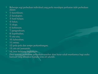 • Beberapa segi perbedaan individual yang perlu mendapat perhatian ialah perbedaanBeberapa segi perbedaan individual yang perlu mendapat perhatian ialah perbedaan
dalam:dalam:
• 1) kecerdasan;1) kecerdasan;
• 2) kecakapan;2) kecakapan;
• 3) hasil belajar;3) hasil belajar;
• 4) bakat;4) bakat;
• 5) sikap;5) sikap;
• 6) kebiasaan;6) kebiasaan;
• 7) pengetahuan;7) pengetahuan;
• 8) kepribadian;8) kepribadian;
• 9) cita-cita;9) cita-cita;
• 10) kebutuhan;10) kebutuhan;
• 11) minat;11) minat;
• 12) pola-pola dan tempo perkembangan;12) pola-pola dan tempo perkembangan;
• 13) ciri-ciri jasmaniah;13) ciri-ciri jasmaniah;
• 14) latar belakang lingkungan.14) latar belakang lingkungan.
• Data tentang perbedaan-perbedaan tersebut akan besar sekali manfaatnya bagi usahaData tentang perbedaan-perbedaan tersebut akan besar sekali manfaatnya bagi usaha
bantuan yang diberikan kepada siswa di sekolah.bantuan yang diberikan kepada siswa di sekolah.
 