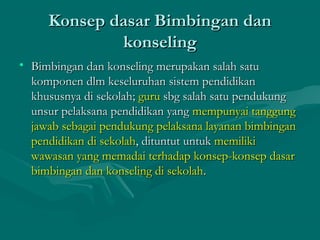 Konsep dasar Bimbingan danKonsep dasar Bimbingan dan
konselingkonseling
• Bimbingan dan konseling merupakan salah satuBimbingan dan konseling merupakan salah satu
komponen dlm keseluruhan sistem pendidikankomponen dlm keseluruhan sistem pendidikan
khususnya di sekolah;khususnya di sekolah; guruguru sbg salah satu pendukungsbg salah satu pendukung
unsur pelaksana pendidikan yangunsur pelaksana pendidikan yang mempunyai tanggungmempunyai tanggung
jawab sebagai pendukung pelaksana layanan bimbinganjawab sebagai pendukung pelaksana layanan bimbingan
pendidikan di sekolahpendidikan di sekolah, dituntut untuk, dituntut untuk memilikimemiliki
wawasan yang memadai terhadap konsep-konsep dasarwawasan yang memadai terhadap konsep-konsep dasar
bimbingan dan konseling di sekolahbimbingan dan konseling di sekolah..
 
