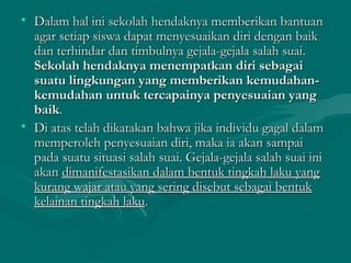 • Dalam hal ini sekolah hendaknya memberikan bantuanDalam hal ini sekolah hendaknya memberikan bantuan
agar setiap siswa dapat menyesuaikan diri dengan baikagar setiap siswa dapat menyesuaikan diri dengan baik
dan terhindar dan timbulnya gejala-gejala salah suai.dan terhindar dan timbulnya gejala-gejala salah suai.
Sekolah hendaknya menempatkan diri sebagaiSekolah hendaknya menempatkan diri sebagai
suatu lingkungan yang memberikan kemudahan-suatu lingkungan yang memberikan kemudahan-
kemudahan untuk tercapainya penyesuaian yangkemudahan untuk tercapainya penyesuaian yang
baikbaik..
• Di atas telah dikatakan bahwa jika individu gagal dalamDi atas telah dikatakan bahwa jika individu gagal dalam
memperoleh penyesuaian diri, maka ia akan sampaimemperoleh penyesuaian diri, maka ia akan sampai
pada suatu situasi salah suai. Gejala-gejala salah suai inipada suatu situasi salah suai. Gejala-gejala salah suai ini
akanakan dimanifestasikan dalam bentuk tingkah laku yangdimanifestasikan dalam bentuk tingkah laku yang
kurang wajar atau yang sering disebut sebagai bentukkurang wajar atau yang sering disebut sebagai bentuk
kelainan tingkah lakukelainan tingkah laku..
 