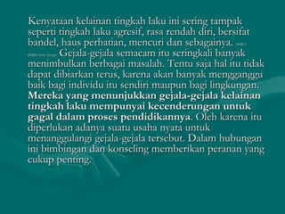 Kenyataan kelainan tingkah laku ini sering tampakKenyataan kelainan tingkah laku ini sering tampak
seperti tingkah laku agresif, rasa rendah diri, bersifatseperti tingkah laku agresif, rasa rendah diri, bersifat
bandel, haus perhatian, mencuri dan sebagainya.bandel, haus perhatian, mencuri dan sebagainya. SISWASISWA
BERMASALAH.pptBERMASALAH.ppt Gejala-gejala semacam itu seringkali banyakGejala-gejala semacam itu seringkali banyak
menimbulkan berbagai masalah. Tentu saja hal itu tidakmenimbulkan berbagai masalah. Tentu saja hal itu tidak
dapat dibiarkan terus, karena akan banyak mengganggudapat dibiarkan terus, karena akan banyak mengganggu
baik bagi individu itu sendiri maupun bagi lingkungan.baik bagi individu itu sendiri maupun bagi lingkungan.
Mereka yang menunjukkan gejala-gejala kelainanMereka yang menunjukkan gejala-gejala kelainan
tingkah laku mempunyai kecenderungan untuktingkah laku mempunyai kecenderungan untuk
gagal dalam proses pendidikannyagagal dalam proses pendidikannya. Oleh karena itu. Oleh karena itu
diperlukan adanya suatu usaha nyata untukdiperlukan adanya suatu usaha nyata untuk
menanggulangi gejala-gejala tersebut. Dalam hubunganmenanggulangi gejala-gejala tersebut. Dalam hubungan
ini bimbingan dan konseling memberikan peranan yangini bimbingan dan konseling memberikan peranan yang
cukup penting.cukup penting.
 