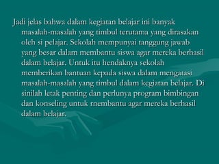 Jadi jelas bahwa dalam kegiatan belajar ini banyakJadi jelas bahwa dalam kegiatan belajar ini banyak
masalah-masalah yang timbul terutama yang dirasakanmasalah-masalah yang timbul terutama yang dirasakan
oleh si pelajar. Sekolah mempunyai tanggung jawaboleh si pelajar. Sekolah mempunyai tanggung jawab
yang besar dalam membantu siswa agar mereka berhasilyang besar dalam membantu siswa agar mereka berhasil
dalam belajar. Untuk itu hendaknya sekolahdalam belajar. Untuk itu hendaknya sekolah
memberikan bantuan kepada siswa dalam mengatasimemberikan bantuan kepada siswa dalam mengatasi
masalah-masalah yang timbul dalam kegiatan belajar. Dimasalah-masalah yang timbul dalam kegiatan belajar. Di
sinilah letak penting dan perlunya program bimbingansinilah letak penting dan perlunya program bimbingan
dan konseling untuk rnembantu agar mereka berhasildan konseling untuk rnembantu agar mereka berhasil
dalam belajar.dalam belajar.
 