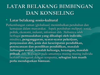 LATAR BELAKANG BIMBINGANLATAR BELAKANG BIMBINGAN
DAN KONSELINGDAN KONSELING
• Latar belakang sosio-kulturalLatar belakang sosio-kultural
Perkembangan zaman (globalisasi) menimbulkan perubahan danPerkembangan zaman (globalisasi) menimbulkan perubahan dan
kemajuan dalam masyarakat. Aspek perubahan meliputi: sosial,kemajuan dalam masyarakat. Aspek perubahan meliputi: sosial,
politik, ekonomi, industri, informasi dsb. Akibatnya ialahpolitik, ekonomi, industri, informasi dsb. Akibatnya ialah
berbagaiberbagai permasalahan yang dihadapi oleh individupermasalahan yang dihadapi oleh individu,,
misalnya,misalnya, pengangguran, syarat-syarat pekerjaan,pengangguran, syarat-syarat pekerjaan,
penyesuaian diri, jenis dan kesempatan pendidikan,penyesuaian diri, jenis dan kesempatan pendidikan,
perencanaan dan pemilihan pendidikan, masalahperencanaan dan pemilihan pendidikan, masalah
hubungan sosial, masalah keluarga, keuangan, masalahhubungan sosial, masalah keluarga, keuangan, masalah
pribadipribadi, dsb. Walaupun pada umumnya masing-masing individu, dsb. Walaupun pada umumnya masing-masing individu
berhasil mengatasi dengan sempurna,berhasil mengatasi dengan sempurna, sebagian lain masihsebagian lain masih
perlu mendapatkan bantuan.perlu mendapatkan bantuan.
 
