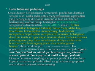 contcont
• Latar belakang pedagogisLatar belakang pedagogis
Sesuai dengan kebijaksanaan pemerintah, pendidikan diartikanSesuai dengan kebijaksanaan pemerintah, pendidikan diartikan
sebagai suatusebagai suatu usaha sadar untuk mengembangkan kepribadianusaha sadar untuk mengembangkan kepribadian
yang berlangsung di sekolah maupun di luar sekolahyang berlangsung di sekolah maupun di luar sekolah dandan
berlangsung seumur hidupberlangsung seumur hidup. Sedangkan. Sedangkan tujuan pendidikantujuan pendidikan
sebagaimana dikemukakansebagaimana dikemukakan dalam GBHNdalam GBHN adalah: “adalah: “UntukUntuk
meningkatkan ketaqwaan terhadap Tuhan Yang Maha Esa,meningkatkan ketaqwaan terhadap Tuhan Yang Maha Esa,
kecerdasan, keterampilan, mempertinggi budi pekerti,kecerdasan, keterampilan, mempertinggi budi pekerti,
memperkuat kepribadian, mempertebal semangat kebangsaanmemperkuat kepribadian, mempertebal semangat kebangsaan
dan cinta tanah air, agar dapat menumbuhkan manusia-manusiadan cinta tanah air, agar dapat menumbuhkan manusia-manusia
pembangunan yang dapat membangun dirinya sendiri sertapembangunan yang dapat membangun dirinya sendiri serta
bersama-sama bertanggung jawab atas pembangunanbersama-sama bertanggung jawab atas pembangunan
bangsabangsa”.gbhn penddkn.pdf”.gbhn penddkn.pdf ....DOCuu sisdiknas 20 2003.doc....DOCuu sisdiknas 20 2003.doc DanDan
pengertian dan tujuan di atas, jelas bahwa yang menjadipengertian dan tujuan di atas, jelas bahwa yang menjadi tujuantujuan
inti dari pendidikan adalah perkembangan kepribadianinti dari pendidikan adalah perkembangan kepribadian
secara optimal dan setiap anak didik sebagai pribadisecara optimal dan setiap anak didik sebagai pribadi..
Dengan demikian setiap kegiatan proses pendidikan diarahkanDengan demikian setiap kegiatan proses pendidikan diarahkan
kepada tercapainya pribadi-pribadi yang berkembang optimalkepada tercapainya pribadi-pribadi yang berkembang optimal
sesuai dengan potensi masing-masing.sesuai dengan potensi masing-masing.
 