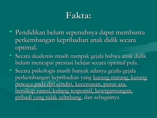 Fakta:Fakta:
• Pendidikan belum sepenuhnya dapat membantuPendidikan belum sepenuhnya dapat membantu
perkembangan kepribadian anak didik secaraperkembangan kepribadian anak didik secara
optimal.optimal.
• Secara akademis masih nampak gejala bahwa anak didikSecara akademis masih nampak gejala bahwa anak didik
belum mencapai prestasi belajar secara optimal pula.belum mencapai prestasi belajar secara optimal pula.
• Secara psikologis masih banyak adanya gejala-gejalaSecara psikologis masih banyak adanya gejala-gejala
perkembangan kepribadian yangperkembangan kepribadian yang kurang matang, kurangkurang matang, kurang
percaya pada diri sendiri, kecemasan, putus asa,percaya pada diri sendiri, kecemasan, putus asa,
bersikap santai, kurang responsif, ketergantungan,bersikap santai, kurang responsif, ketergantungan,
pribadi yang tidak seimbangpribadi yang tidak seimbang, dan sebagainya, dan sebagainya
 