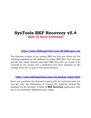 SysTools BKF Recovery v5.4
                Built To Serve Perfection




          http://www.bkfrepairtool.com/dl/bkfrepair.exe

The freeware version of our extract BKF tool lets you check out the
working employed by the software to repair BKF files. You can just
preview the repair process and open BKF files that are ready to be
restored in the system but a limitation has been imposed on the
storage of the file as part of the demonstration.



    http://www.bkfrepairtool.com/ms-backup-repair.html

Once you purchase the licensed version with the activation key you
can get over the limitations of storing the repaired backup file
imposed by the freeware version of BKF Recovery application that
too at an absolutely affordable price range.
 