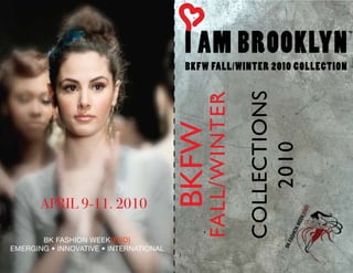 COLLECTIONS
                                           FALL/WINTER
                                        BKFW

                                                            2010
       APRIL 9-11. 2010

       BK FASHION WEEK{END}
EMERGING • INNOVATIVE • INTERNATIONAL
 