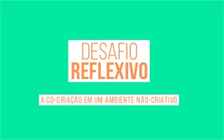 desafio 
reflexivo 
a co-criação em um ambiente não-criativo 
 