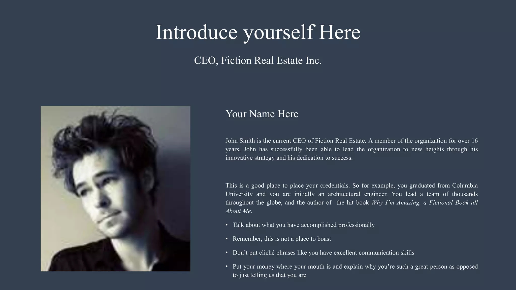 Introduce yourself Here
John Smith is the current CEO of Fiction Real Estate. A member of the organization for over 16
years, John has successfully been able to lead the organization to new heights through his
innovative strategy and his dedication to success.
This is a good place to place your credentials. So for example, you graduated from Columbia
University and you are initially an architectural engineer. You lead a team of thousands
throughout the globe, and the author of the hit book Why I’m Amazing, a Fictional Book all
About Me.
• Talk about what you have accomplished professionally
• Remember, this is not a place to boast
• Don’t put cliché phrases like you have excellent communication skills
• Put your money where your mouth is and explain why you’re such a great person as opposed
to just telling us that you are
CEO, Fiction Real Estate Inc.
Your Name Here
 