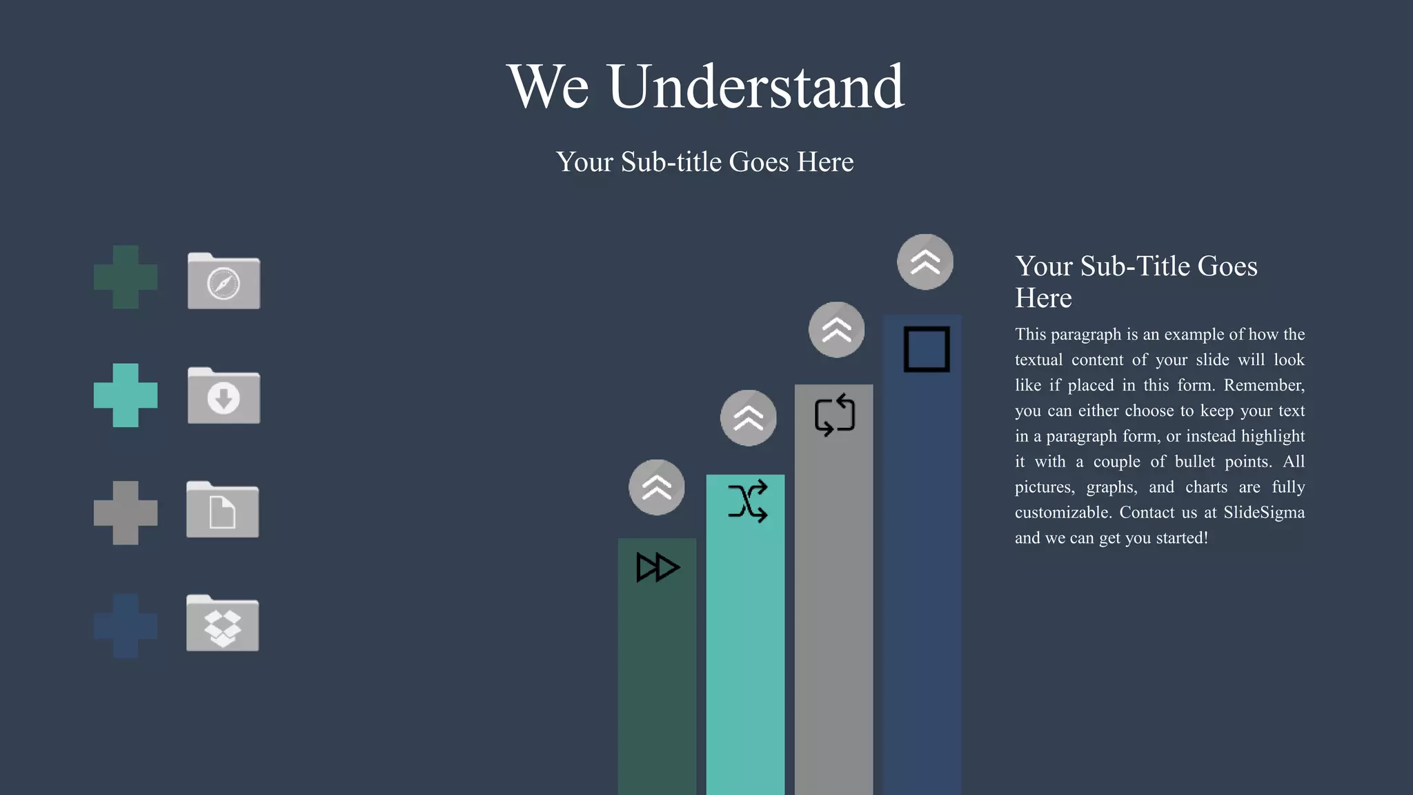 We Understand
This paragraph is an example of how the
textual content of your slide will look
like if placed in this form. Remember,
you can either choose to keep your text
in a paragraph form, or instead highlight
it with a couple of bullet points. All
pictures, graphs, and charts are fully
customizable. Contact us at SlideSigma
and we can get you started!
Your Sub-title Goes Here
Your Sub-Title Goes
Here
 