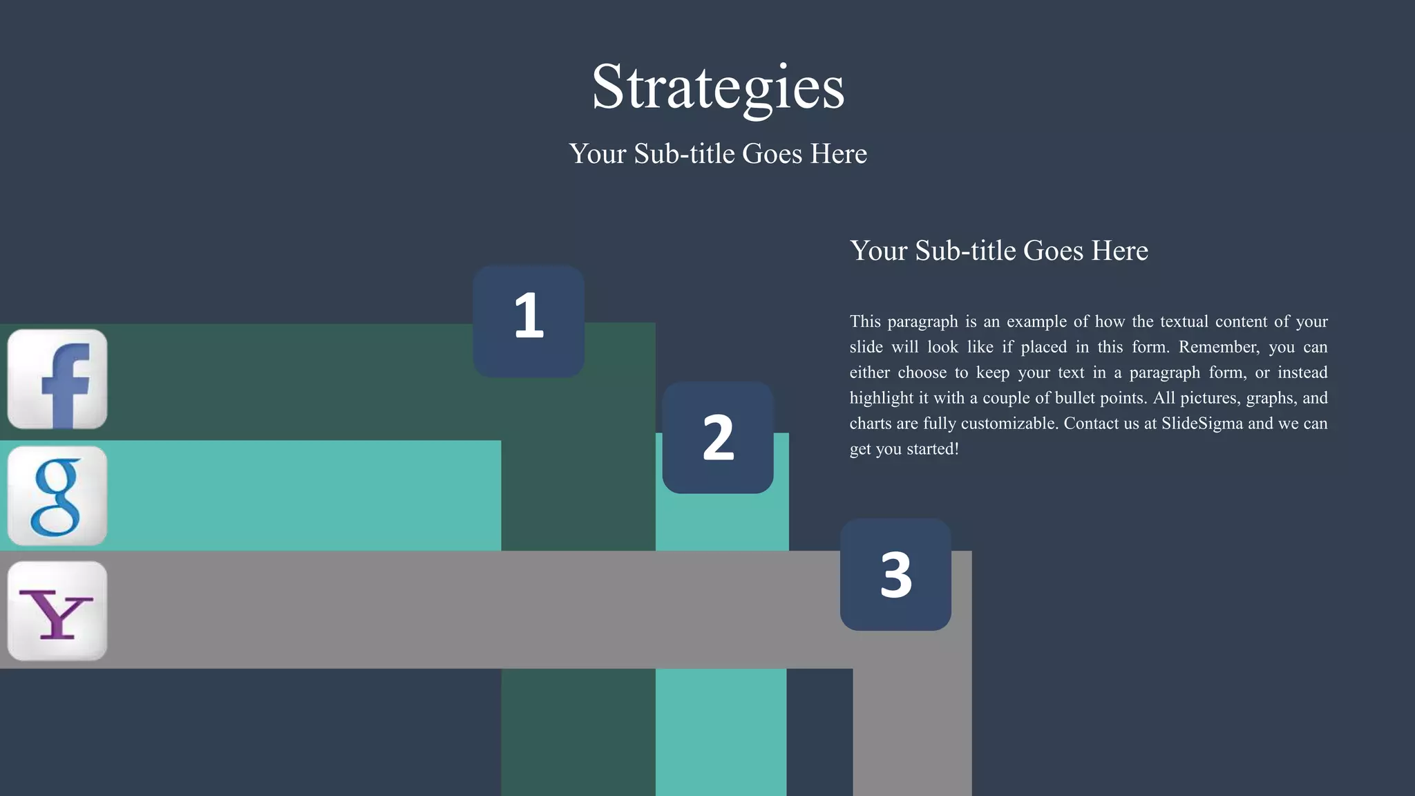 2
1
3
Strategies
This paragraph is an example of how the textual content of your
slide will look like if placed in this form. Remember, you can
either choose to keep your text in a paragraph form, or instead
highlight it with a couple of bullet points. All pictures, graphs, and
charts are fully customizable. Contact us at SlideSigma and we can
get you started!
Your Sub-title Goes Here
Your Sub-title Goes Here
 
