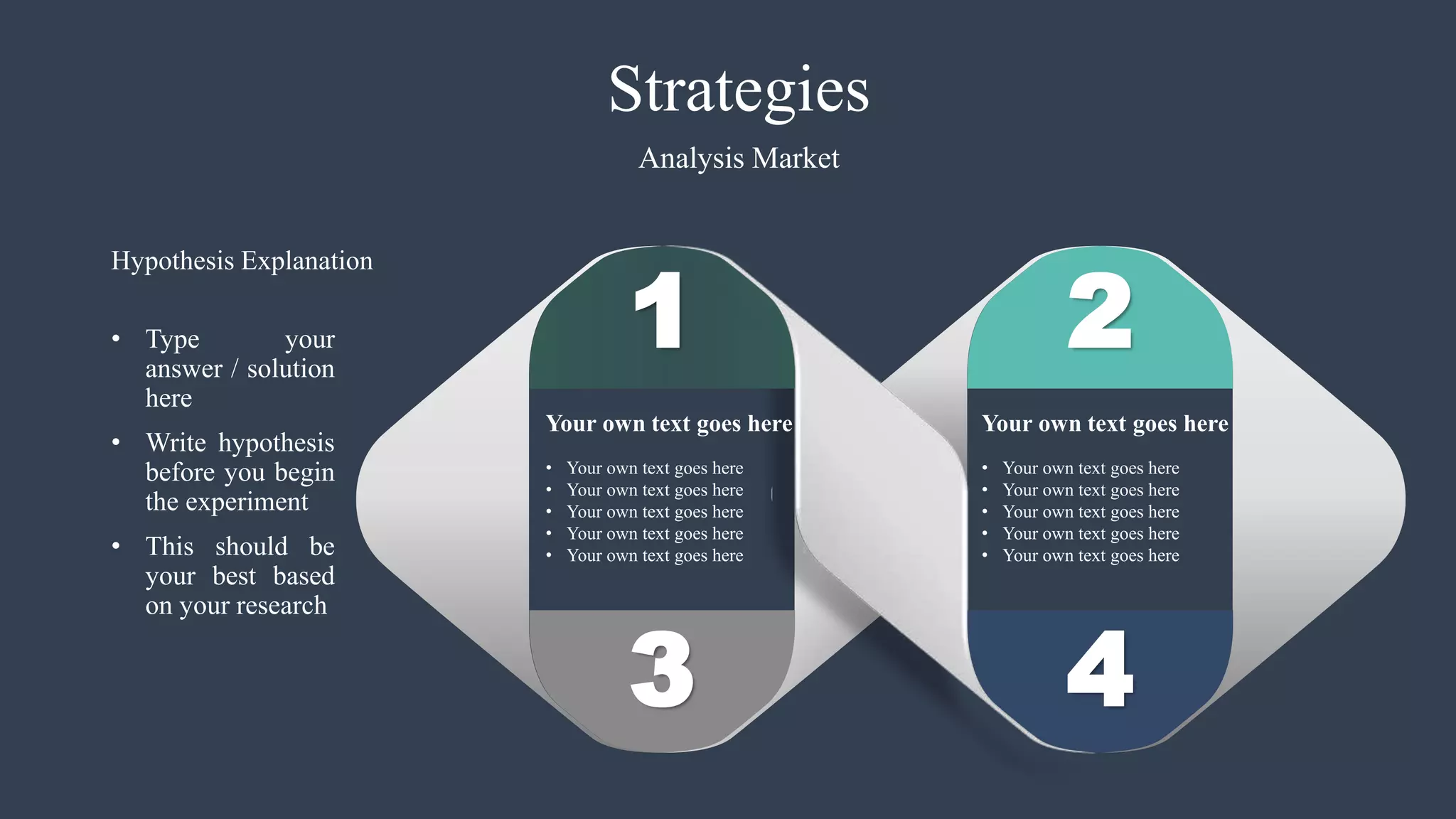 3
1 2
4
• Your own text goes here
• Your own text goes here
• Your own text goes here
• Your own text goes here
• Your own text goes here
Your own text goes here
• Your own text goes here
• Your own text goes here
• Your own text goes here
• Your own text goes here
• Your own text goes here
Your own text goes here
Strategies
Analysis Market
• Type your
answer / solution
here
• Write hypothesis
before you begin
the experiment
• This should be
your best based
on your research
Hypothesis Explanation
 