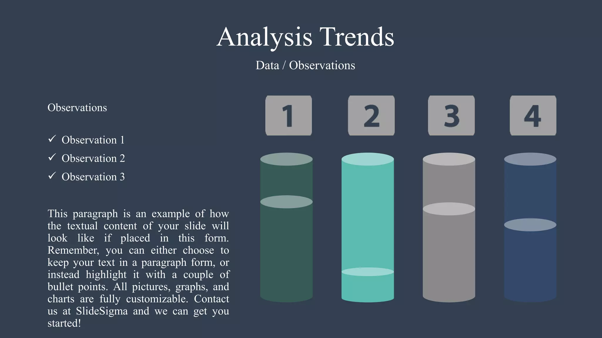 Analysis Trends
Data / Observations
 Observation 1
 Observation 2
 Observation 3
This paragraph is an example of how
the textual content of your slide will
look like if placed in this form.
Remember, you can either choose to
keep your text in a paragraph form, or
instead highlight it with a couple of
bullet points. All pictures, graphs, and
charts are fully customizable. Contact
us at SlideSigma and we can get you
started!
Observations
 